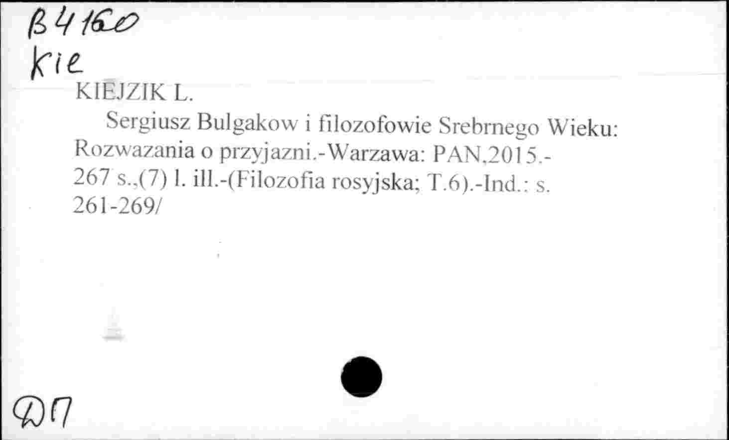 ﻿frie.
KIEJZIK L.
Sergiusz Bulgakow i hlozofowie Srebrnego Wieku: Rozwazania о przyjazni.-Warzawa: PAN.2015,-267 s.,(7) 1. ill.-(Filozofia rosyjska; T.6).-Ind.: s 261-269/
<07